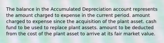 The balance in the Accumulated Depreciation account represents the amount charged to expense in the current period. amount charged to expense since the acquisition of the plant asset. cash fund to be used to replace plant assets. amount to be deducted from the cost of the plant asset to arrive at its fair market value.