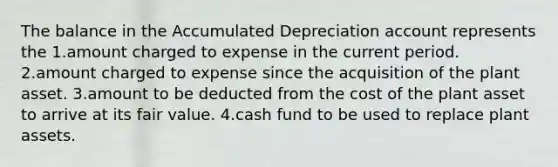 The balance in the Accumulated Depreciation account represents the 1.amount charged to expense in the current period. 2.amount charged to expense since the acquisition of the plant asset. 3.amount to be deducted from the cost of the plant asset to arrive at its fair value. 4.cash fund to be used to replace plant assets.