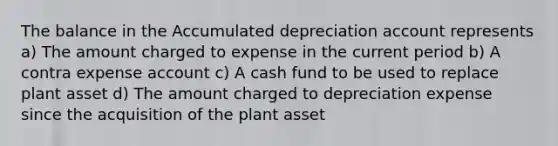 The balance in the Accumulated depreciation account represents a) The amount charged to expense in the current period b) A contra expense account c) A cash fund to be used to replace plant asset d) The amount charged to depreciation expense since the acquisition of the plant asset