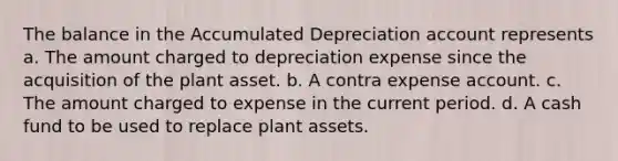 The balance in the Accumulated Depreciation account represents a. The amount charged to depreciation expense since the acquisition of the plant asset. b. A contra expense account. c. The amount charged to expense in the current period. d. A cash fund to be used to replace plant assets.