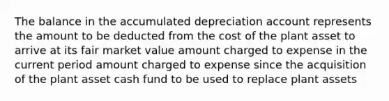 The balance in the accumulated depreciation account represents the amount to be deducted from the cost of the plant asset to arrive at its fair market value amount charged to expense in the current period amount charged to expense since the acquisition of the plant asset cash fund to be used to replace plant assets