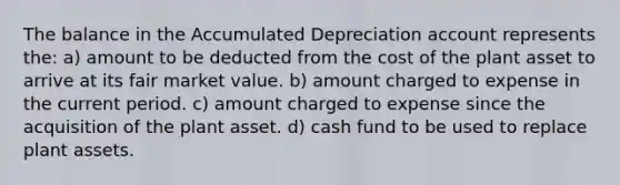 The balance in the Accumulated Depreciation account represents the: a) amount to be deducted from the cost of the plant asset to arrive at its fair market value. b) amount charged to expense in the current period. c) amount charged to expense since the acquisition of the plant asset. d) cash fund to be used to replace plant assets.