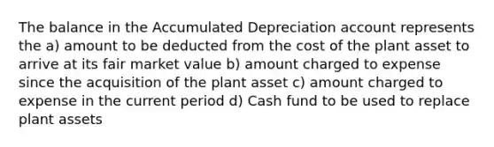 The balance in the Accumulated Depreciation account represents the a) amount to be deducted from the cost of the plant asset to arrive at its fair market value b) amount charged to expense since the acquisition of the plant asset c) amount charged to expense in the current period d) Cash fund to be used to replace plant assets