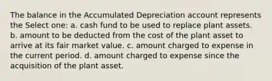 The balance in the Accumulated Depreciation account represents the Select one: a. cash fund to be used to replace plant assets. b. amount to be deducted from the cost of the plant asset to arrive at its fair market value. c. amount charged to expense in the current period. d. amount charged to expense since the acquisition of the plant asset.