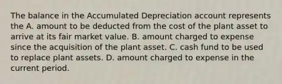 The balance in the Accumulated Depreciation account represents the A. amount to be deducted from the cost of the plant asset to arrive at its fair market value. B. amount charged to expense since the acquisition of the plant asset. C. cash fund to be used to replace plant assets. D. amount charged to expense in the current period.