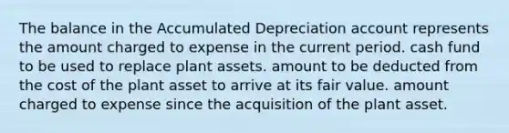 The balance in the Accumulated Depreciation account represents the amount charged to expense in the current period. cash fund to be used to replace plant assets. amount to be deducted from the cost of the plant asset to arrive at its fair value. amount charged to expense since the acquisition of the plant asset.