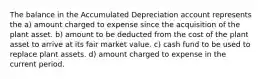 The balance in the Accumulated Depreciation account represents the a) amount charged to expense since the acquisition of the plant asset. b) amount to be deducted from the cost of the plant asset to arrive at its fair market value. c) cash fund to be used to replace plant assets. d) amount charged to expense in the current period.