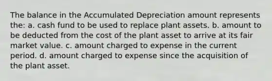 The balance in the Accumulated Depreciation amount represents the: a. cash fund to be used to replace plant assets. b. amount to be deducted from the cost of the plant asset to arrive at its fair market value. c. amount charged to expense in the current period. d. amount charged to expense since the acquisition of the plant asset.