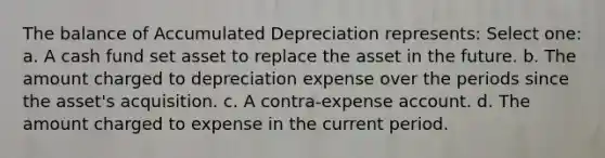 The balance of Accumulated Depreciation represents: Select one: a. A cash fund set asset to replace the asset in the future. b. The amount charged to depreciation expense over the periods since the asset's acquisition. c. A contra-expense account. d. The amount charged to expense in the current period.