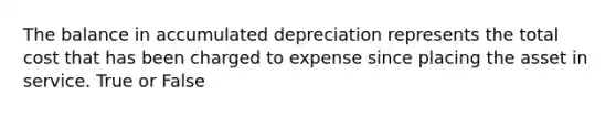 The balance in accumulated depreciation represents the total cost that has been charged to expense since placing the asset in service. True or False