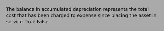 The balance in accumulated depreciation represents the total cost that has been charged to expense since placing the asset in service. True False