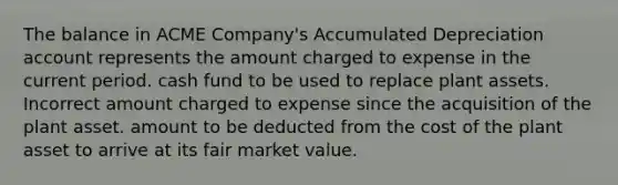 The balance in ACME Company's Accumulated Depreciation account represents the amount charged to expense in the current period. cash fund to be used to replace plant assets. Incorrect amount charged to expense since the acquisition of the plant asset. amount to be deducted from the cost of the plant asset to arrive at its fair market value.