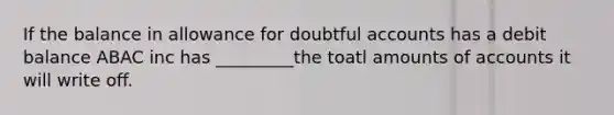 If the balance in allowance for doubtful accounts has a debit balance ABAC inc has _________the toatl amounts of accounts it will write off.