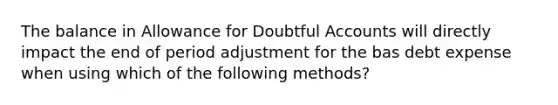 The balance in Allowance for Doubtful Accounts will directly impact the end of period adjustment for the bas debt expense when using which of the following methods?