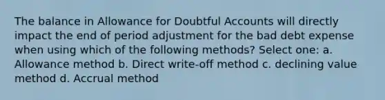 The balance in Allowance for Doubtful Accounts will directly impact the end of period adjustment for the bad debt expense when using which of the following methods? Select one: a. Allowance method b. Direct write-off method c. declining value method d. Accrual method