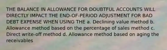 THE BALANCE IN ALLOWANCE FOR DOUBTFUL ACCOUNTS WILL DIRECTLY IMPACT THE END-OF-PERIOD ADJUSTMENT FOR BAD DEBT EXPENSE WHEN USING THE a. Declining value method b. Allowance method based on the percentage of sales method c. Direct write-off method d. Allowance method based on aging the receivables