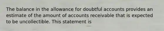 The balance in the allowance for doubtful accounts provides an estimate of the amount of accounts receivable that is expected to be uncollectible. This statement is