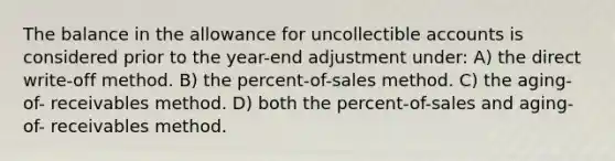 The balance in the allowance for uncollectible accounts is considered prior to the year-end adjustment under: A) the direct write-off method. B) the percent-of-sales method. C) the aging-of- receivables method. D) both the percent-of-sales and aging-of- receivables method.