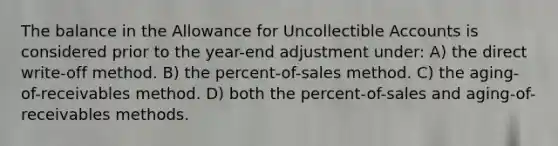 The balance in the Allowance for Uncollectible Accounts is considered prior to the year-end adjustment under: A) the direct write-off method. B) the percent-of-sales method. C) the aging-of-receivables method. D) both the percent-of-sales and aging-of-receivables methods.