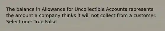 The balance in Allowance for Uncollectible Accounts represents the amount a company thinks it will not collect from a customer. Select one: True False