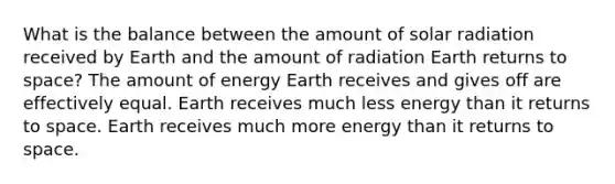 What is the balance between the amount of <a href='https://www.questionai.com/knowledge/kr1ksgm4Kk-solar-radiation' class='anchor-knowledge'>solar radiation</a> received by Earth and the amount of radiation Earth returns to space? The amount of energy Earth receives and gives off are effectively equal. Earth receives much less energy than it returns to space. Earth receives much more energy than it returns to space.