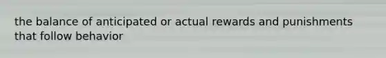 the balance of anticipated or actual rewards and punishments that follow behavior