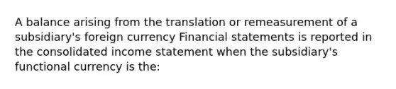 A balance arising from the translation or remeasurement of a subsidiary's foreign currency Financial statements is reported in the consolidated income statement when the subsidiary's functional currency is the: