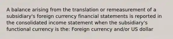 A balance arising from the translation or remeasurement of a subsidiary's foreign currency financial statements is reported in the consolidated income statement when the subsidiary's functional currency is the: Foreign currency and/or US dollar