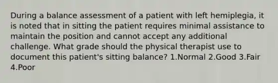 During a balance assessment of a patient with left hemiplegia, it is noted that in sitting the patient requires minimal assistance to maintain the position and cannot accept any additional challenge. What grade should the physical therapist use to document this patient's sitting balance? 1.Normal 2.Good 3.Fair 4.Poor