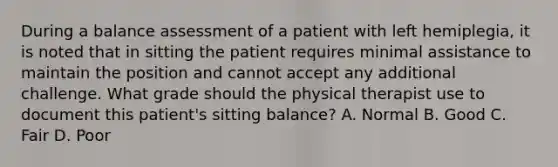 During a balance assessment of a patient with left hemiplegia, it is noted that in sitting the patient requires minimal assistance to maintain the position and cannot accept any additional challenge. What grade should the physical therapist use to document this patient's sitting balance? A. Normal B. Good C. Fair D. Poor