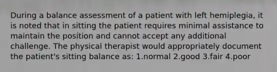 During a balance assessment of a patient with left hemiplegia, it is noted that in sitting the patient requires minimal assistance to maintain the position and cannot accept any additional challenge. The physical therapist would appropriately document the patient's sitting balance as: 1.normal 2.good 3.fair 4.poor