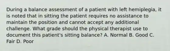 During a balance assessment of a patient with left hemiplegia, it is noted that in sitting the patient requires no assistance to maintain the position and cannot accept any additional challenge. What grade should the physical therapist use to document this patient's sitting balance? A. Normal B. Good C. Fair D. Poor