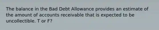 The balance in the Bad Debt Allowance provides an estimate of the amount of accounts receivable that is expected to be uncollectible. T or F?