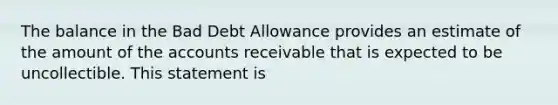 The balance in the Bad Debt Allowance provides an estimate of the amount of the accounts receivable that is expected to be uncollectible. This statement is