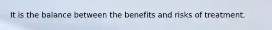 It is the balance between the benefits and risks of treatment.