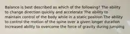 Balance is best described as which of the following? The ability to change direction quickly and accelerate The ability to maintain control of the body while in a static position The ability to control the motion of the spine over a given longer duration Increased ability to overcome the force of gravity during jumping