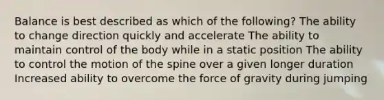 Balance is best described as which of the following? The ability to change direction quickly and accelerate The ability to maintain control of the body while in a static position The ability to control the motion of the spine over a given longer duration Increased ability to overcome the force of gravity during jumping