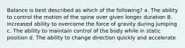 Balance is best described as which of the following? a. The ability to control the motion of the spine over given longer duration B. Increased ability to overcome the force of gravity during jumping c. The ability to maintain control of the body while in static position d. The ability to change direction quickly and accelerate