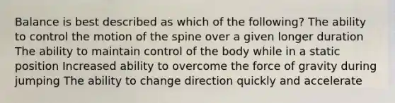 Balance is best described as which of the following? The ability to control the motion of the spine over a given longer duration The ability to maintain control of the body while in a static position Increased ability to overcome the force of gravity during jumping The ability to change direction quickly and accelerate