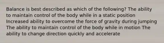 Balance is best described as which of the following? The ability to maintain control of the body while in a static position Increased ability to overcome the force of gravity during jumping The ability to maintain control of the body while in motion The ability to change direction quickly and accelerate