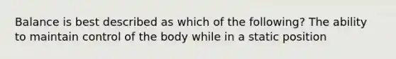 Balance is best described as which of the following? The ability to maintain control of the body while in a static position