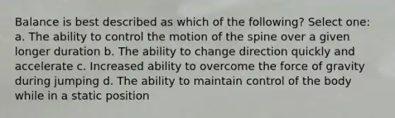 Balance is best described as which of the following? Select one: a. The ability to control the motion of the spine over a given longer duration b. The ability to change direction quickly and accelerate c. Increased ability to overcome the force of gravity during jumping d. The ability to maintain control of the body while in a static position