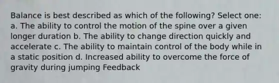 Balance is best described as which of the following? Select one: a. The ability to control the motion of the spine over a given longer duration b. The ability to change direction quickly and accelerate c. The ability to maintain control of the body while in a static position d. Increased ability to overcome the force of gravity during jumping Feedback