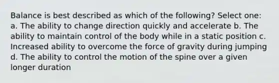 Balance is best described as which of the following? Select one: a. The ability to change direction quickly and accelerate b. The ability to maintain control of the body while in a static position c. Increased ability to overcome the force of gravity during jumping d. The ability to control the motion of the spine over a given longer duration