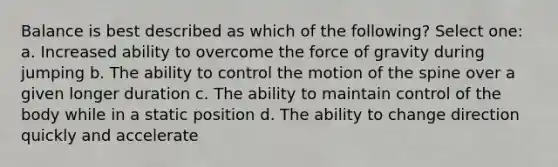 Balance is best described as which of the following? Select one: a. Increased ability to overcome the force of gravity during jumping b. The ability to control the motion of the spine over a given longer duration c. The ability to maintain control of the body while in a static position d. The ability to change direction quickly and accelerate