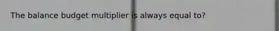 The balance budget multiplier is always equal to?