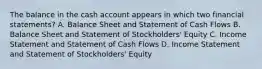 The balance in the cash account appears in which two financial statements? A. Balance Sheet and Statement of Cash Flows B. Balance Sheet and Statement of Stockholders' Equity C. Income Statement and Statement of Cash Flows D. Income Statement and Statement of Stockholders' Equity