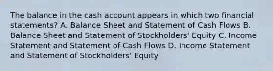 The balance in the cash account appears in which two <a href='https://www.questionai.com/knowledge/kFBJaQCz4b-financial-statements' class='anchor-knowledge'>financial statements</a>? A. Balance Sheet and Statement of Cash Flows B. Balance Sheet and Statement of Stockholders' Equity C. <a href='https://www.questionai.com/knowledge/kCPMsnOwdm-income-statement' class='anchor-knowledge'>income statement</a> and Statement of Cash Flows D. Income Statement and Statement of Stockholders' Equity