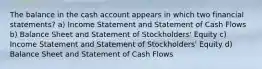 The balance in the cash account appears in which two financial statements? a) Income Statement and Statement of Cash Flows b) Balance Sheet and Statement of Stockholders' Equity c) Income Statement and Statement of Stockholders' Equity d) Balance Sheet and Statement of Cash Flows