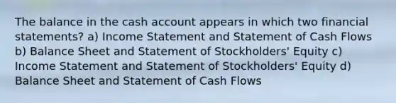 The balance in the cash account appears in which two financial statements? a) Income Statement and Statement of Cash Flows b) Balance Sheet and Statement of Stockholders' Equity c) Income Statement and Statement of Stockholders' Equity d) Balance Sheet and Statement of Cash Flows